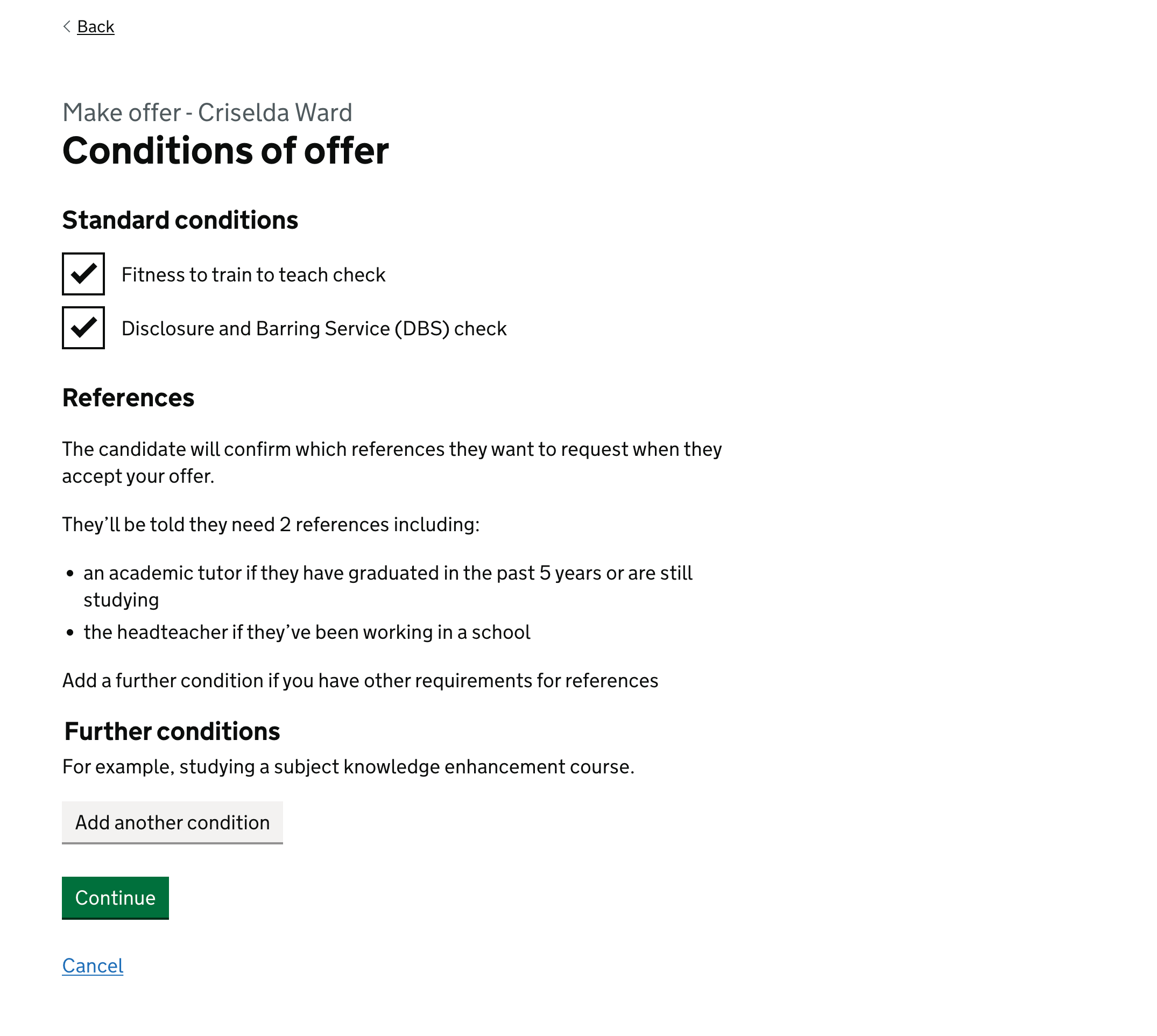 Screenshot of a page with the title ‘Conditions of offer‘. The first section is ‘Standard conditions’, which has checkboxes for ‘Fitness to train to teach check’ and ‘Disclosure and Barring Service (DBS) check’. These have been checked. The second section is ‘References‘. It contains guidance saying “The candidate will confirm which references they want to request when they accept your offer. They’ll be told they need 2 references including an academic tutor if they have graduated in the past 5 years or are still studying, and the headteacher if they’ve been working in a school. Add a further condition if you have other requirements for references.” The third section is ‘Further conditions’ with a button to allow providers to add another condition. At the bottom of the screen is a continue button and a cancel link.